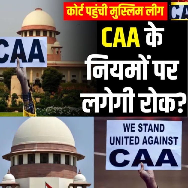 CAA के नियमों पर लगेगी रोक? सुप्रीम कोर्ट पहुंची मुस्लिम लीग